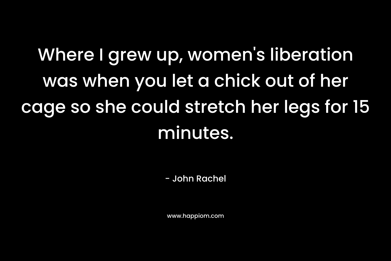 Where I grew up, women’s liberation was when you let a chick out of her cage so she could stretch her legs for 15 minutes. – John Rachel