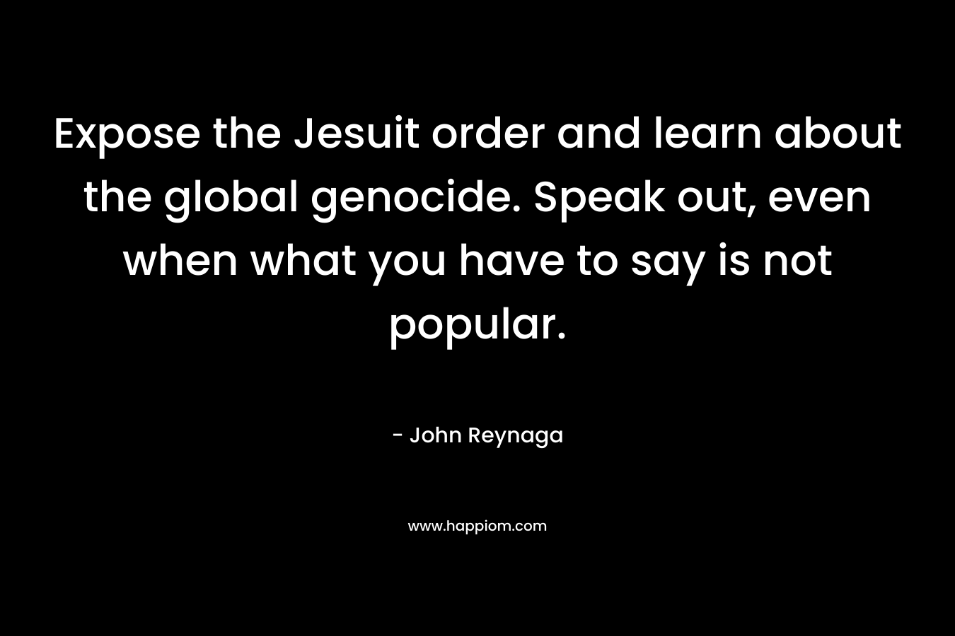 Expose the Jesuit order and learn about the global genocide. Speak out, even when what you have to say is not popular.