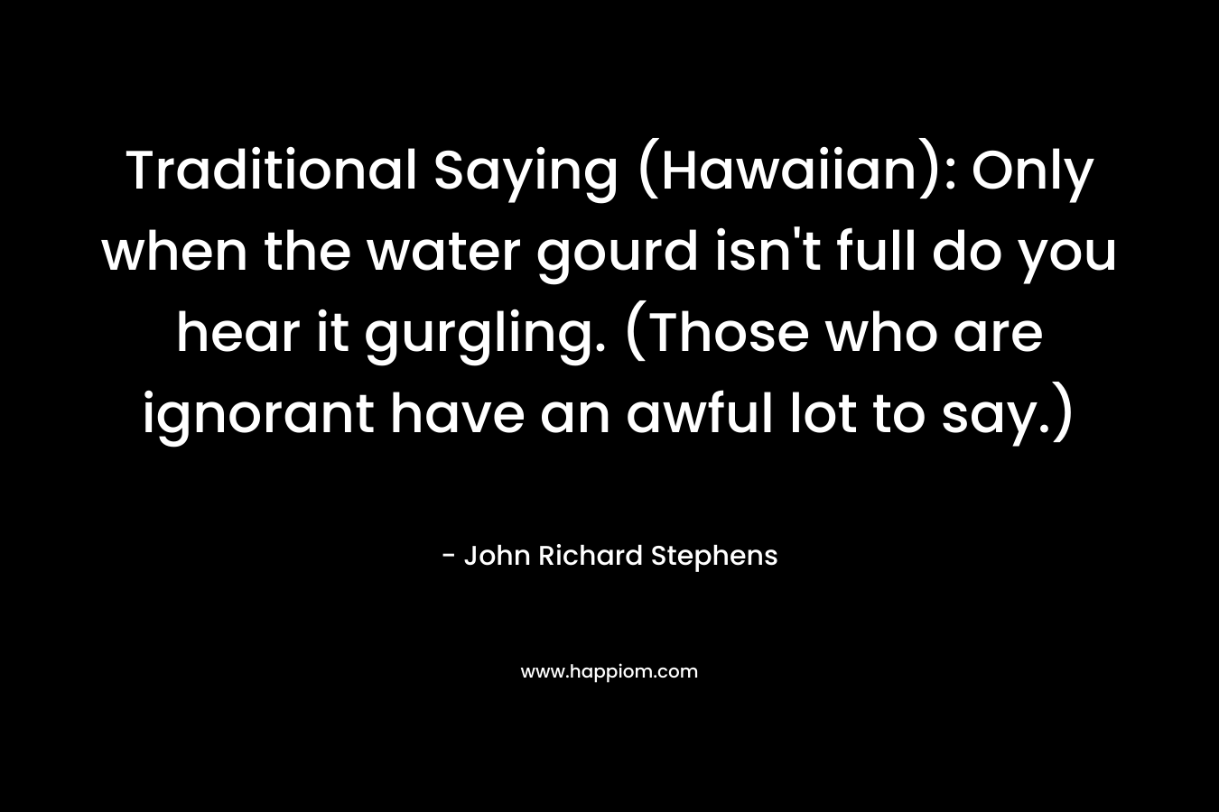 Traditional Saying (Hawaiian): Only when the water gourd isn’t full do you hear it gurgling. (Those who are ignorant have an awful lot to say.) – John Richard Stephens