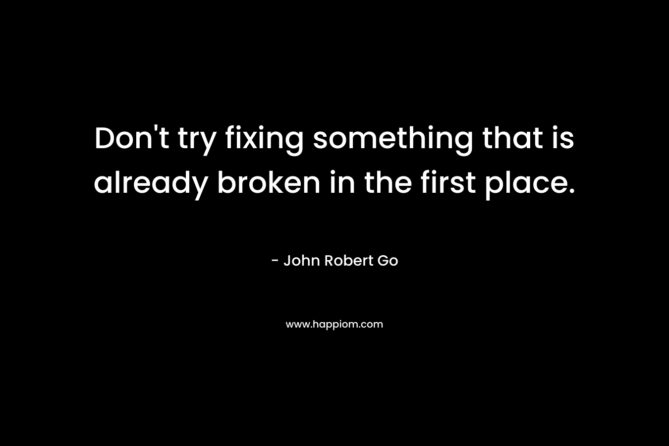 Don’t try fixing something that is already broken in the first place. – John Robert Go