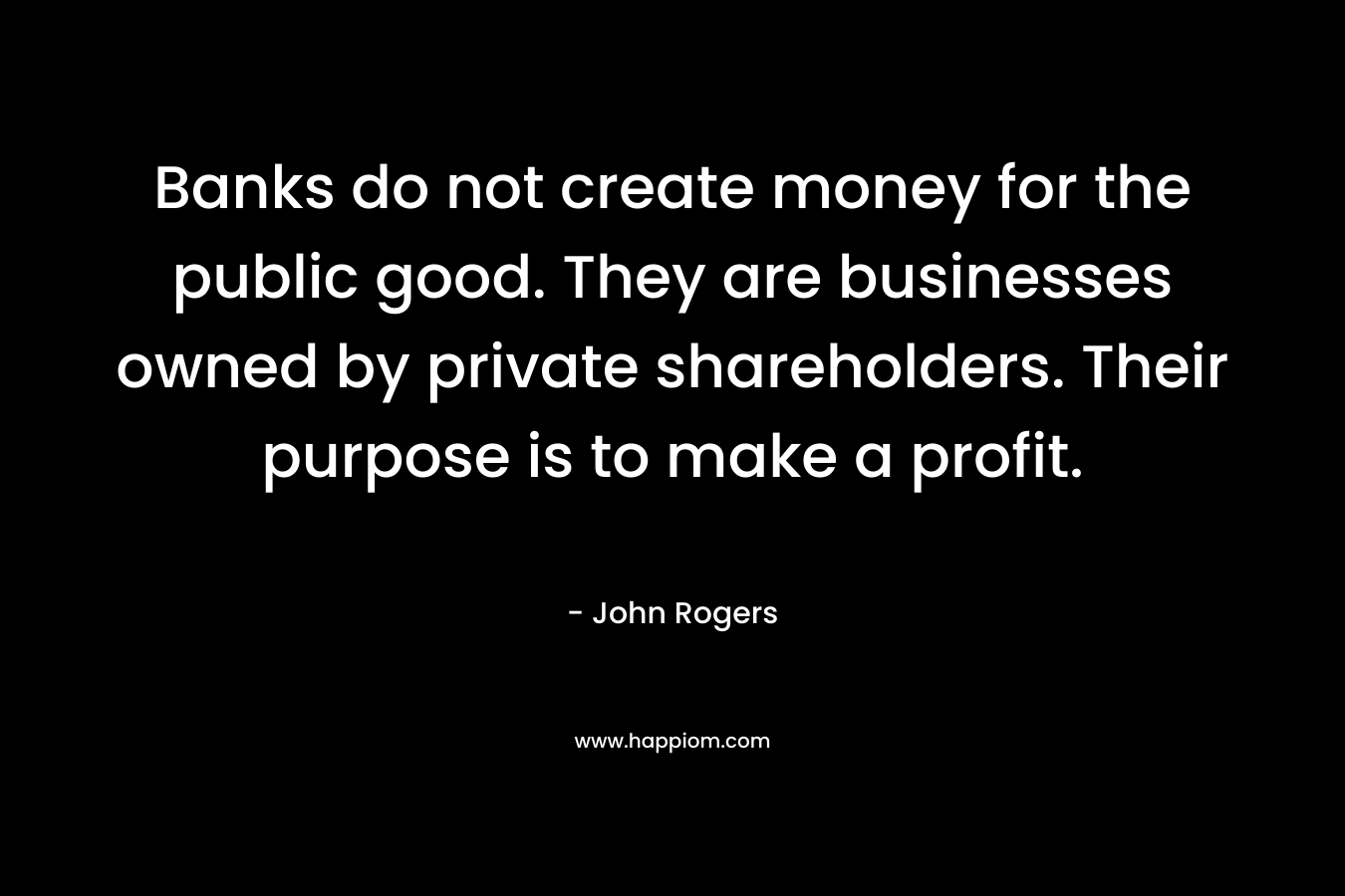 Banks do not create money for the public good. They are businesses owned by private shareholders. Their purpose is to make a profit. – John    Rogers