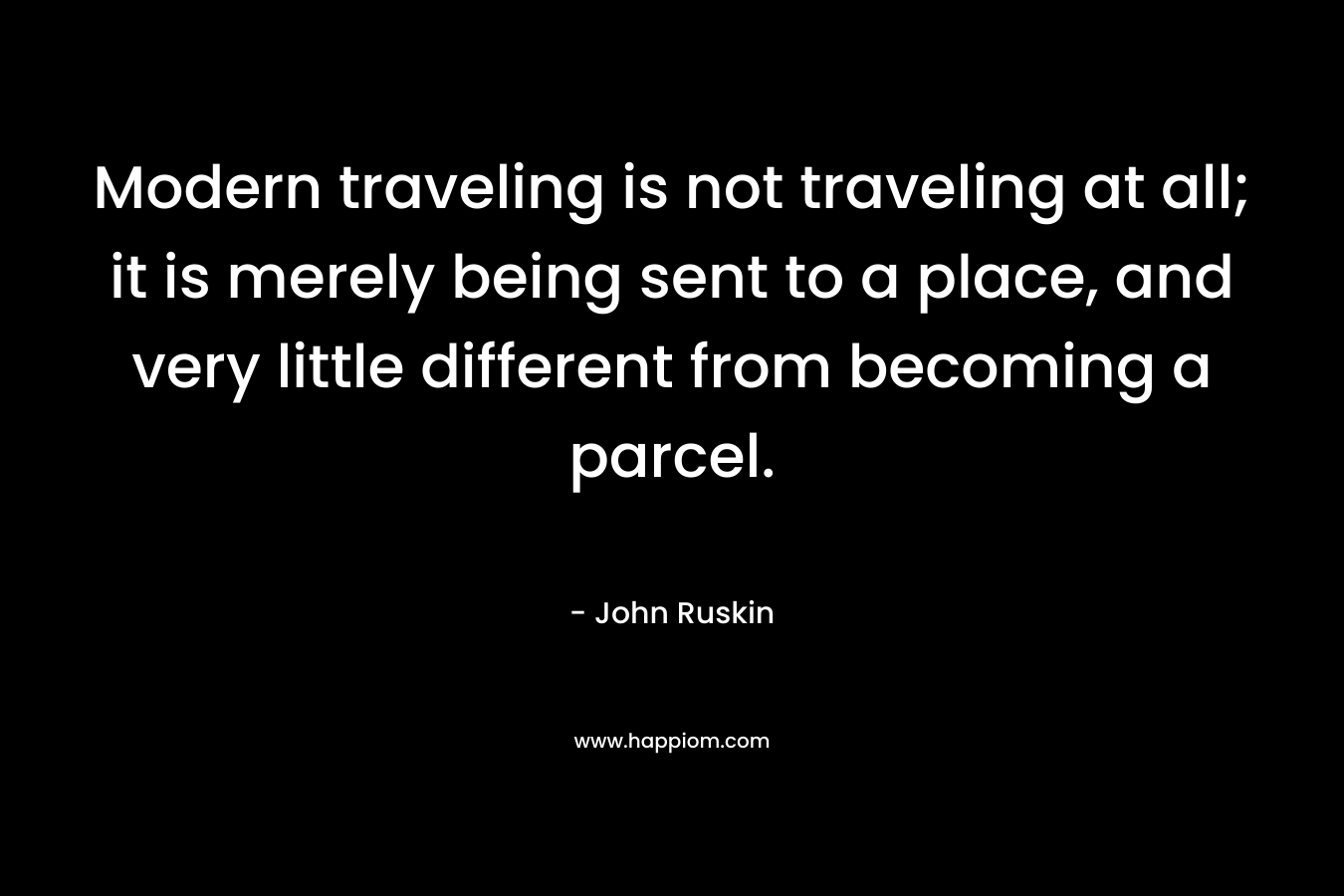 Modern traveling is not traveling at all; it is merely being sent to a place, and very little different from becoming a parcel. – John Ruskin