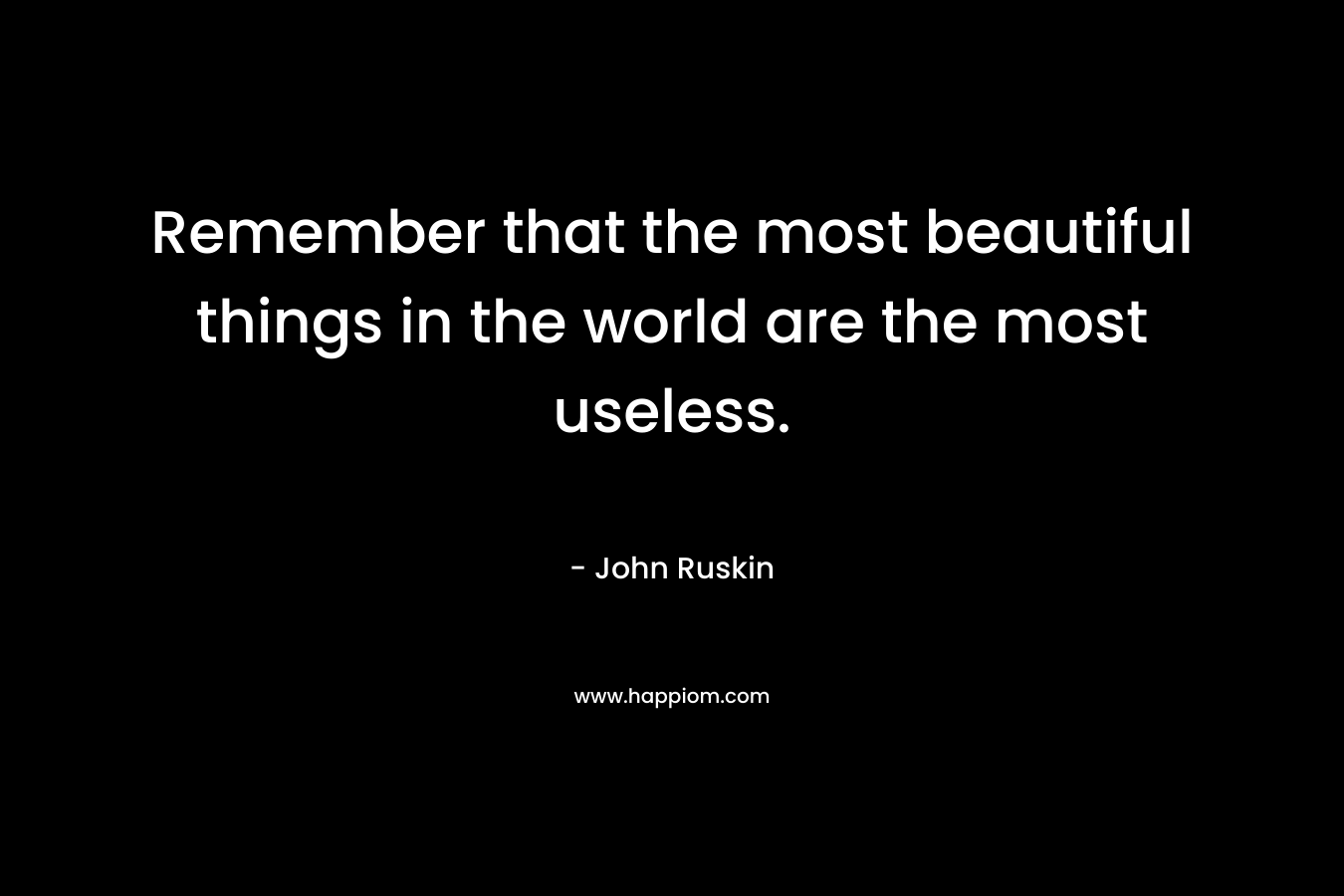 Remember that the most beautiful things in the world are the most useless. – John Ruskin