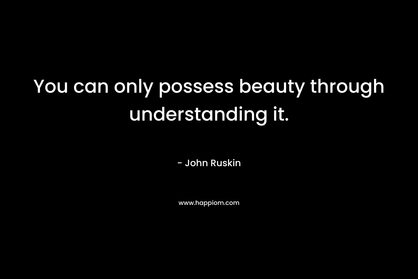 You can only possess beauty through understanding it. – John Ruskin