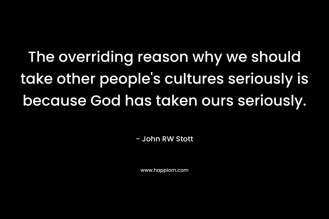 The overriding reason why we should take other people’s cultures seriously is because God has taken ours seriously. – John RW Stott