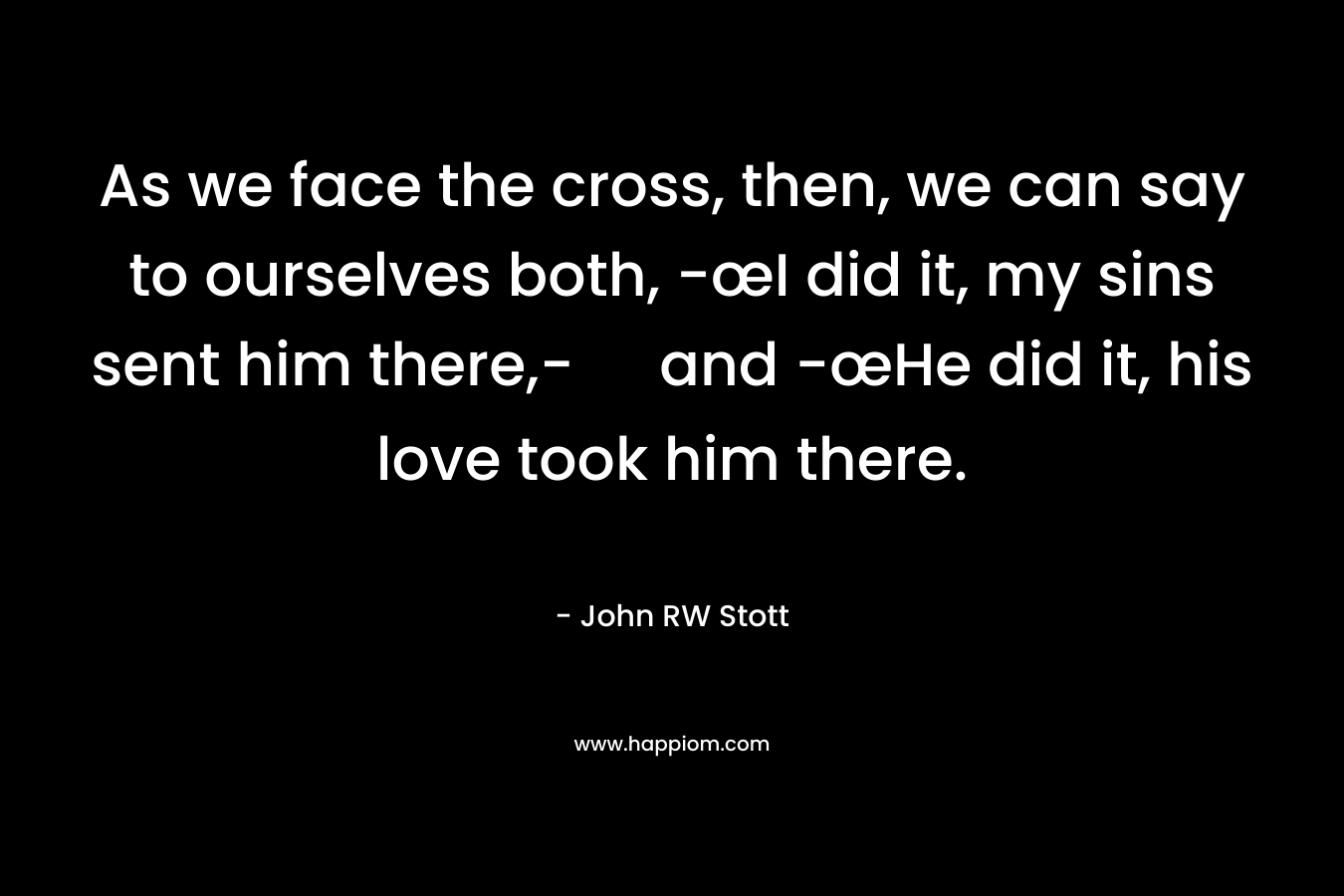 As we face the cross, then, we can say to ourselves both, -œI did it, my sins sent him there,- and -œHe did it, his love took him there.