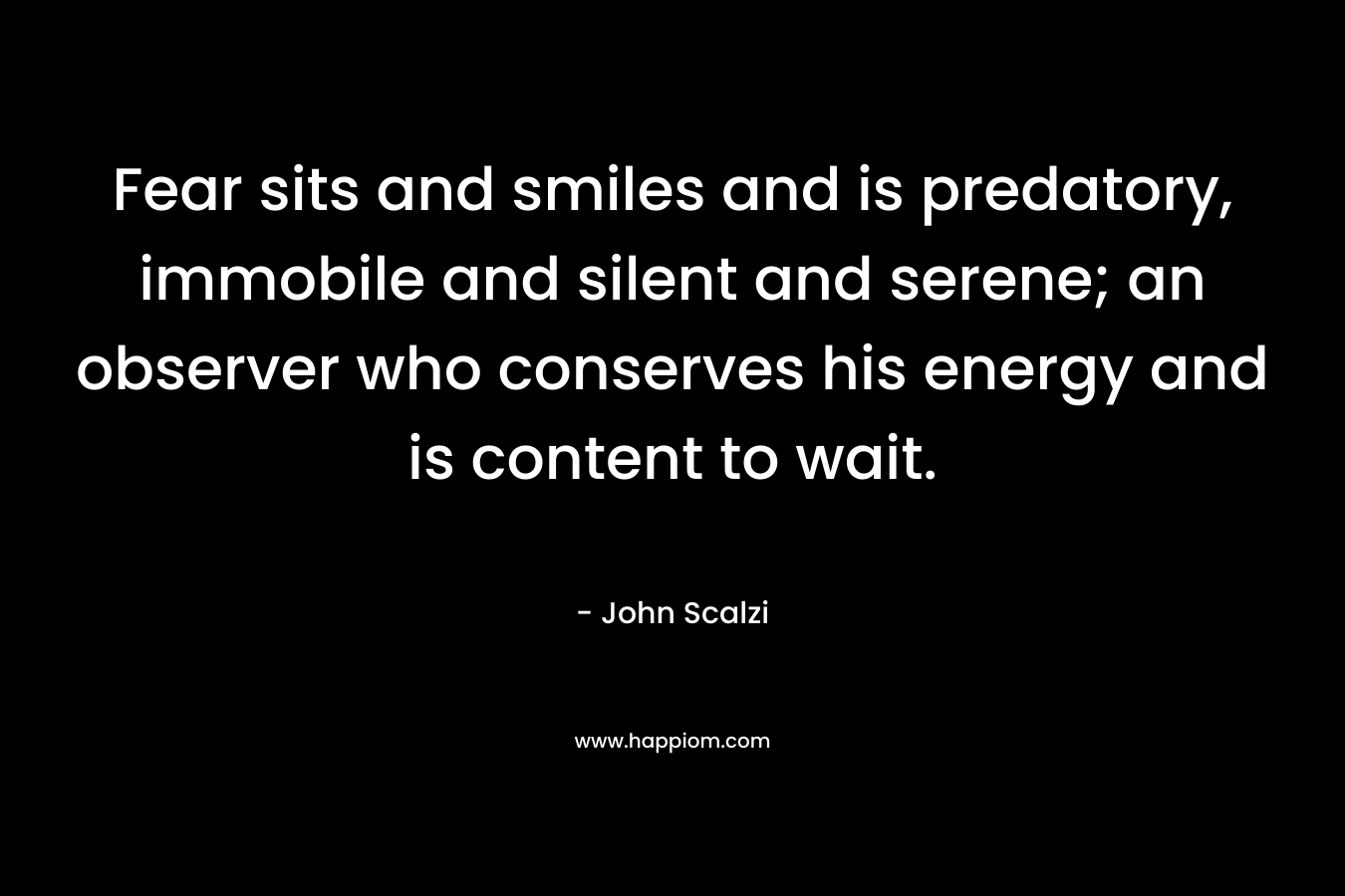Fear sits and smiles and is predatory, immobile and silent and serene; an observer who conserves his energy and is content to wait. – John Scalzi