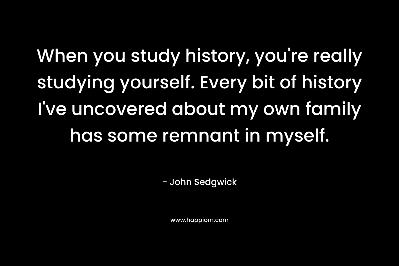 When you study history, you’re really studying yourself. Every bit of history I’ve uncovered about my own family has some remnant in myself. – John Sedgwick