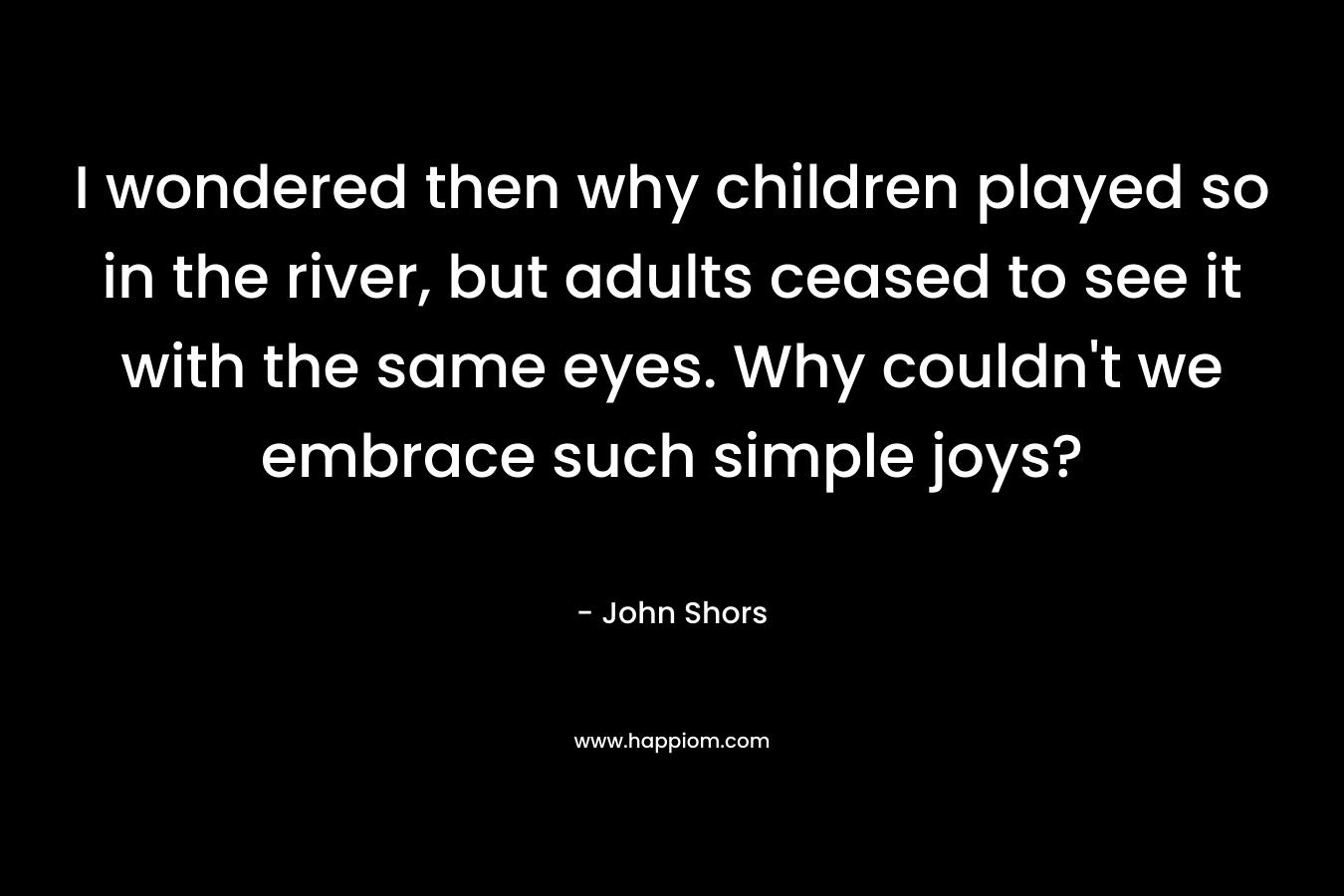 I wondered then why children played so in the river, but adults ceased to see it with the same eyes. Why couldn't we embrace such simple joys?