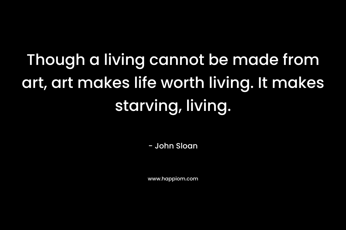 Though a living cannot be made from art, art makes life worth living. It makes starving, living.
