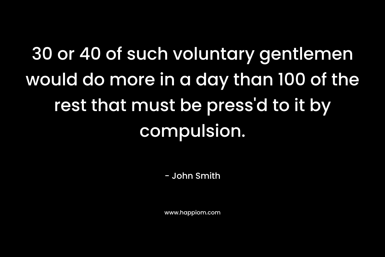 30 or 40 of such voluntary gentlemen would do more in a day than 100 of the rest that must be press’d to it by compulsion. – John Smith