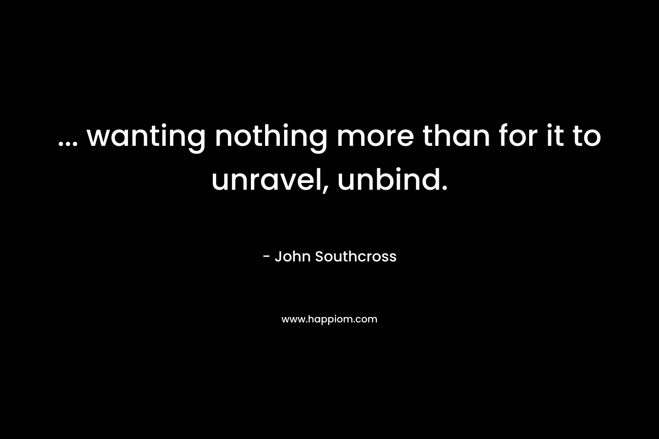 … wanting nothing more than for it to unravel, unbind. – John Southcross