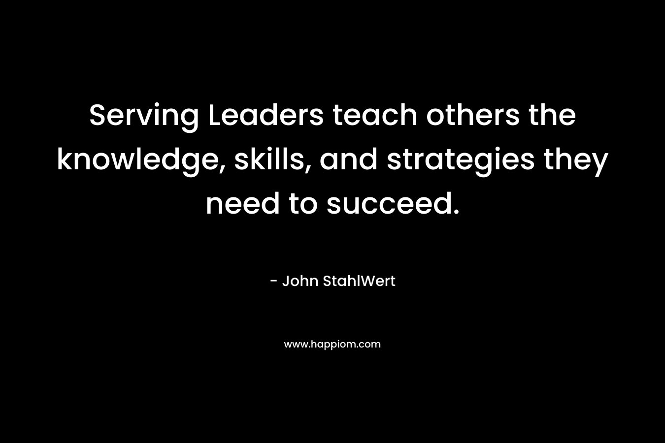 Serving Leaders teach others the knowledge, skills, and strategies they need to succeed. – John StahlWert