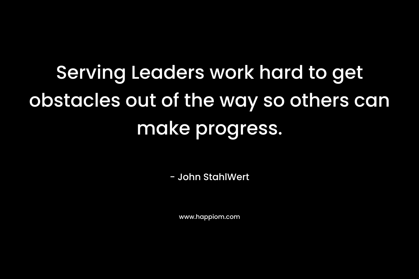 Serving Leaders work hard to get obstacles out of the way so others can make progress. – John StahlWert