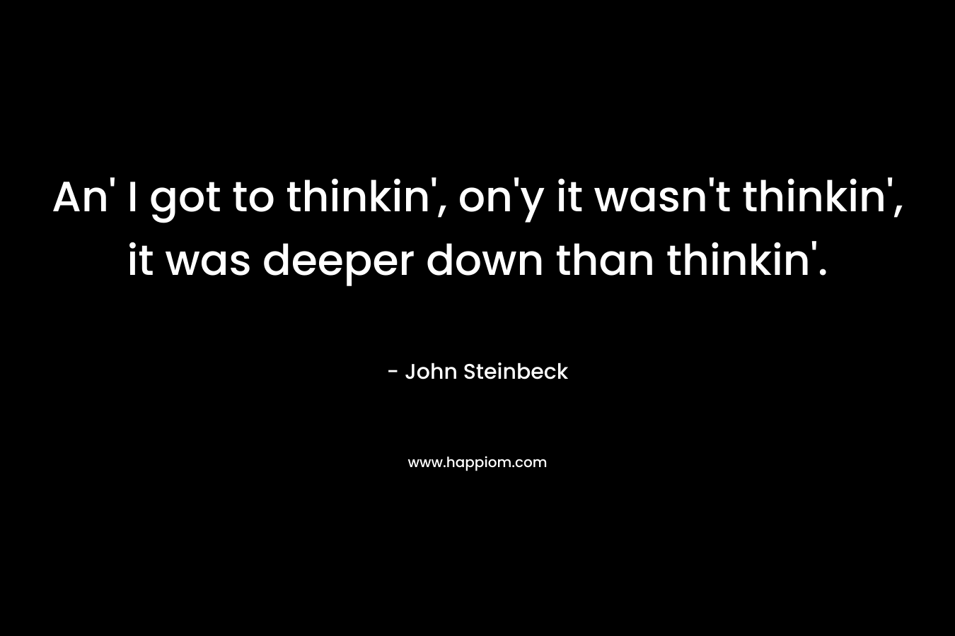 An’ I got to thinkin’, on’y it wasn’t thinkin’, it was deeper down than thinkin’. – John Steinbeck