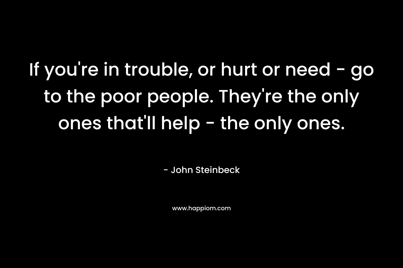 If you’re in trouble, or hurt or need – go to the poor people. They’re the only ones that’ll help – the only ones. – John Steinbeck