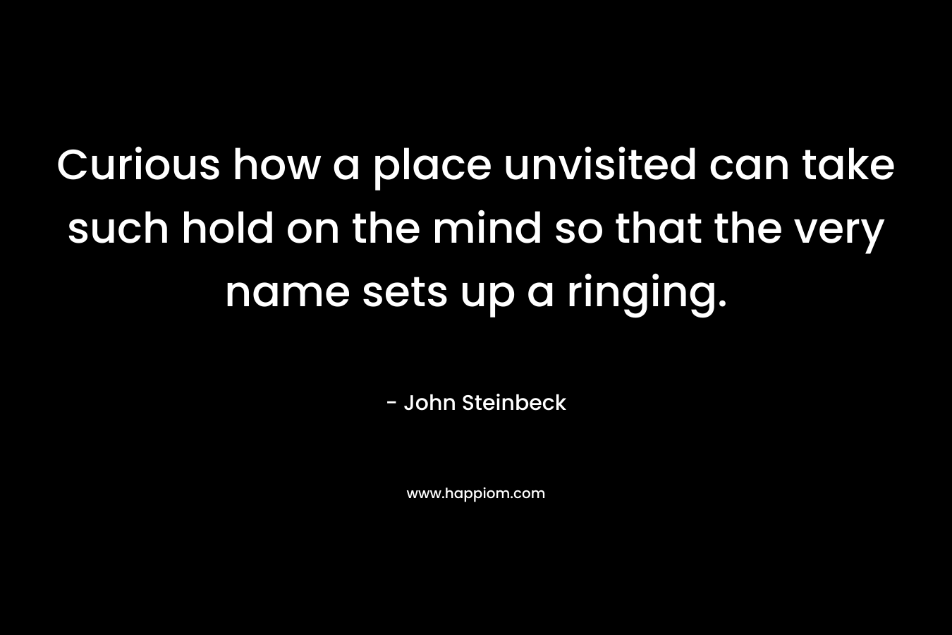 Curious how a place unvisited can take such hold on the mind so that the very name sets up a ringing. – John Steinbeck