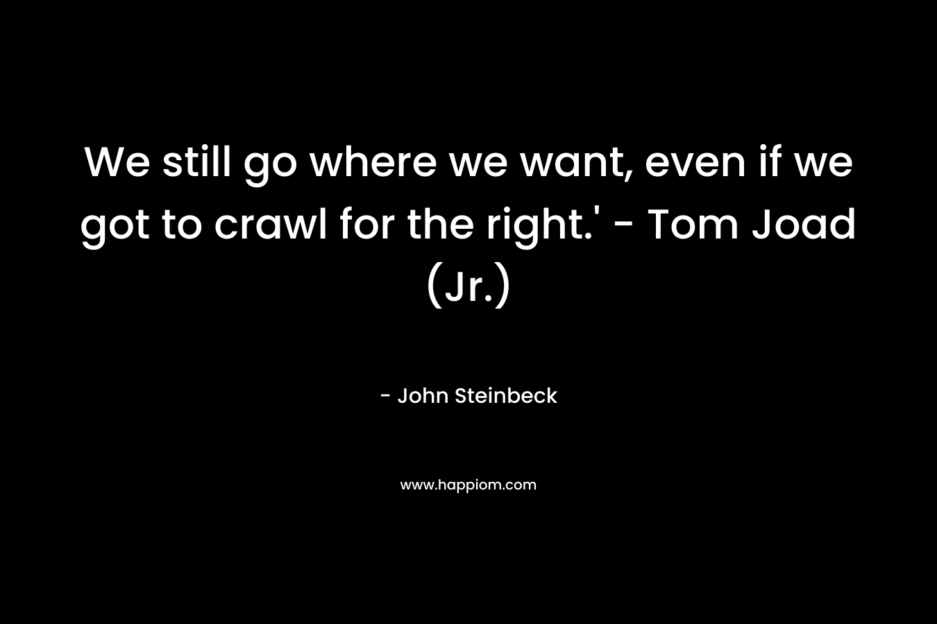 We still go where we want, even if we got to crawl for the right.’ – Tom Joad (Jr.) – John Steinbeck