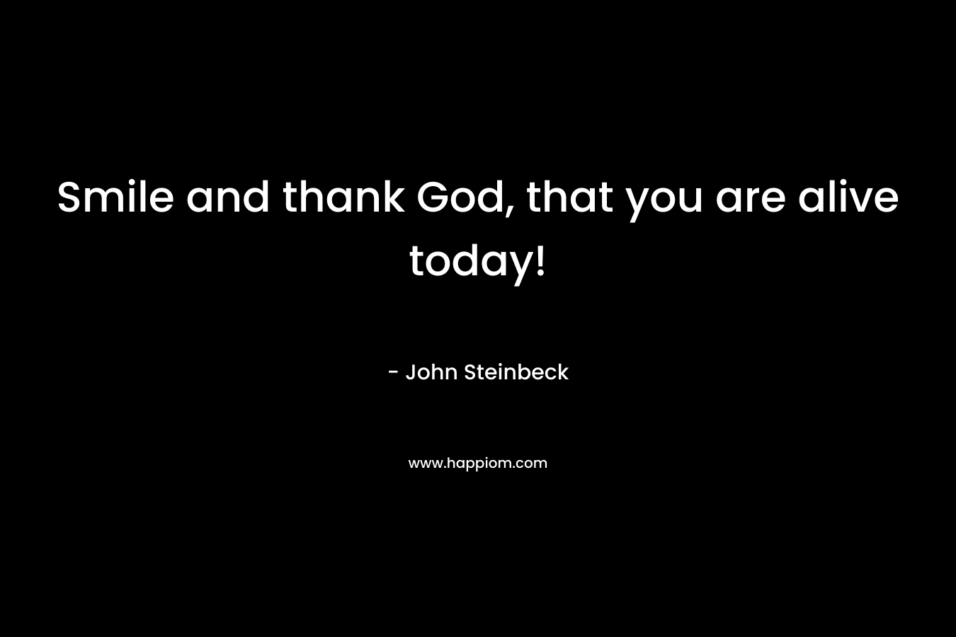 Smile and thank God, that you are alive today! – John Steinbeck