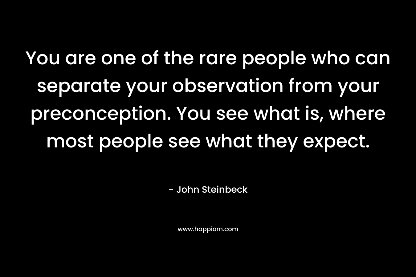 You are one of the rare people who can separate your observation from your preconception. You see what is, where most people see what they expect.