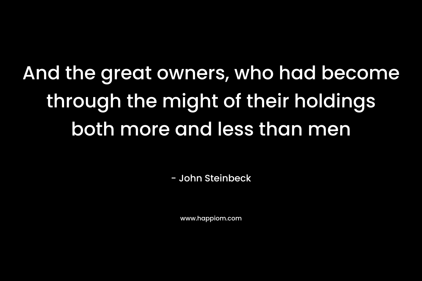 And the great owners, who had become through the might of their holdings both more and less than men – John Steinbeck