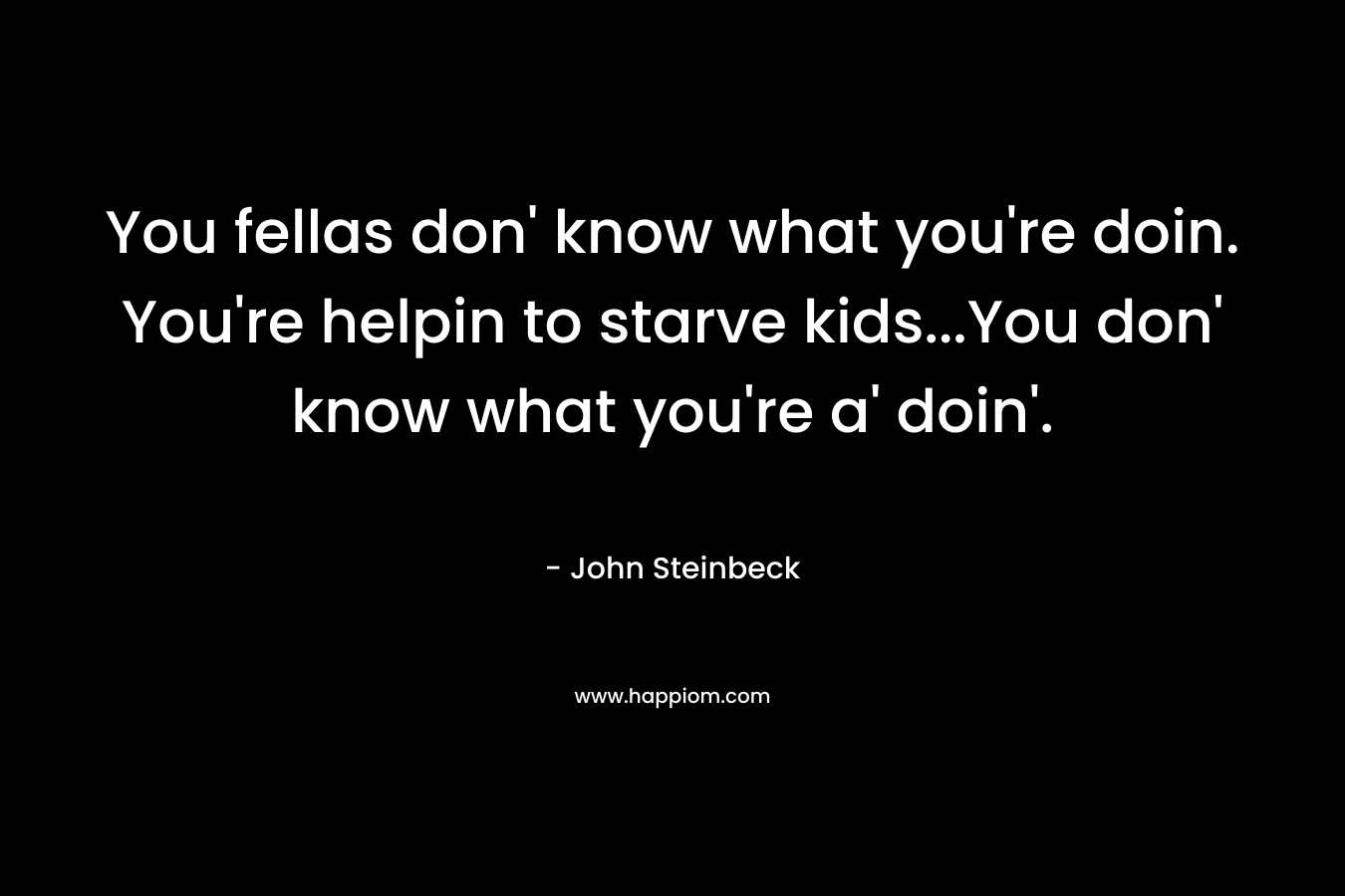 You fellas don’ know what you’re doin. You’re helpin to starve kids…You don’ know what you’re a’ doin’. – John Steinbeck