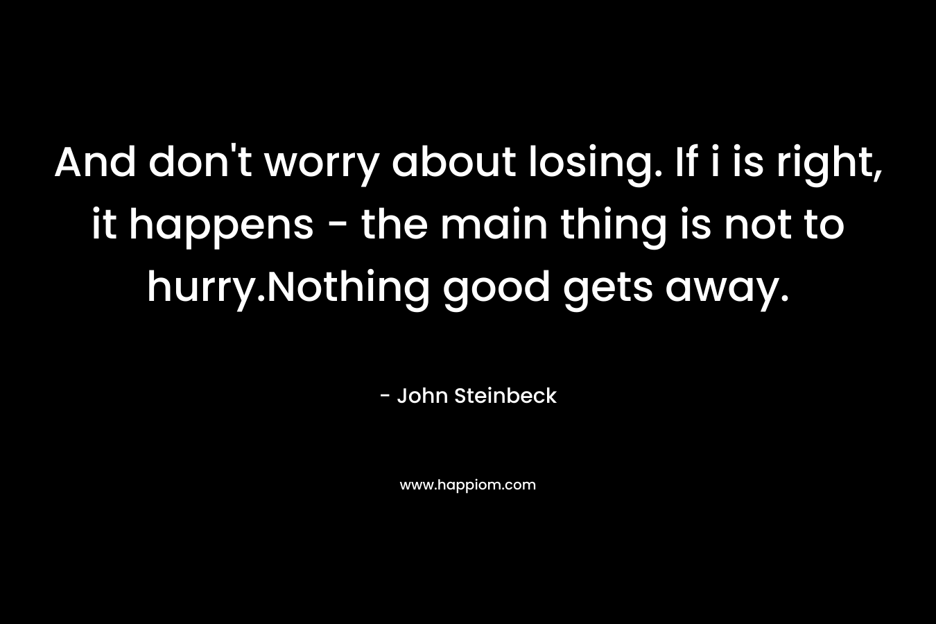 And don’t worry about losing. If i is right, it happens – the main thing is not to hurry.Nothing good gets away. – John Steinbeck