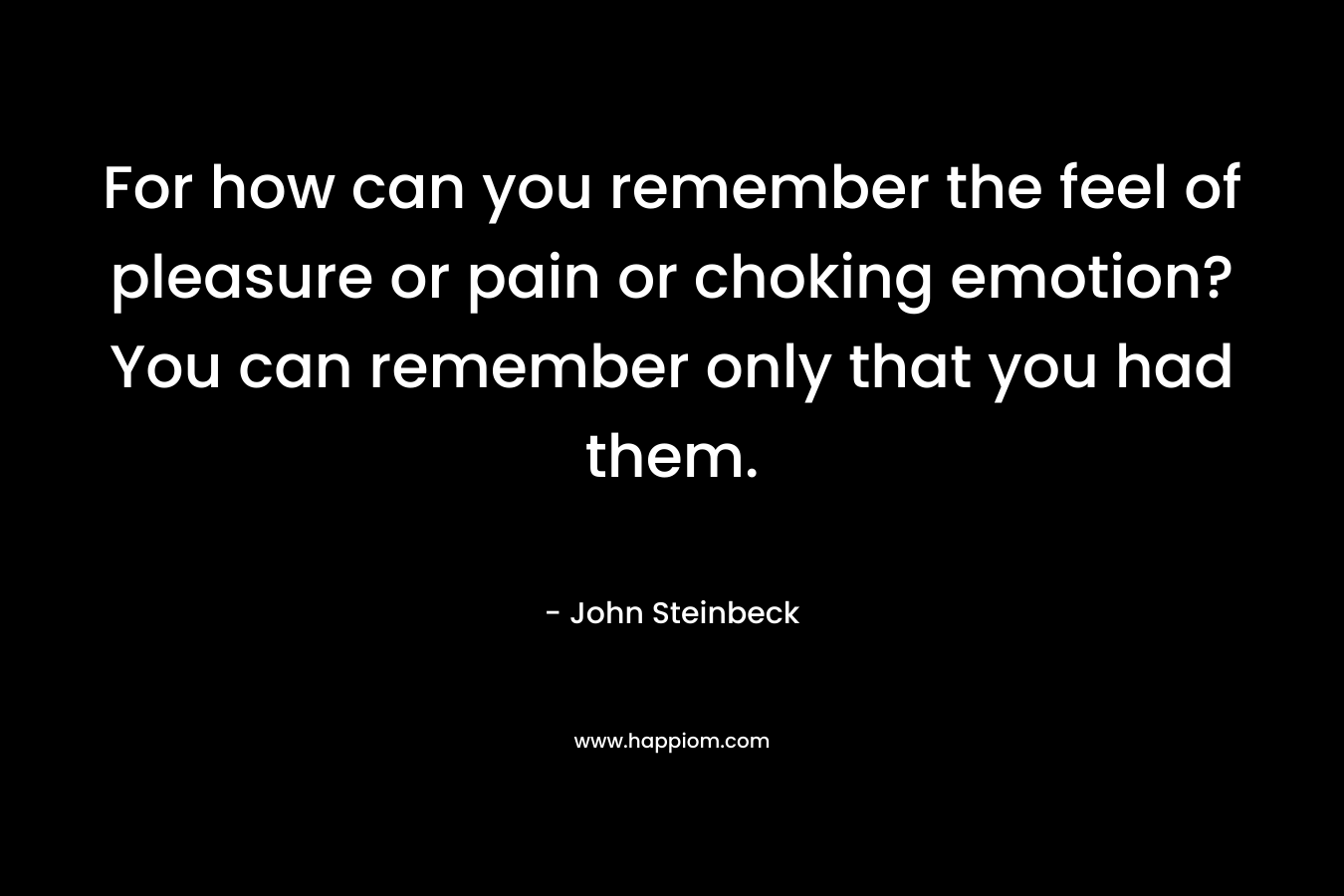 For how can you remember the feel of pleasure or pain or choking emotion? You can remember only that you had them. – John Steinbeck