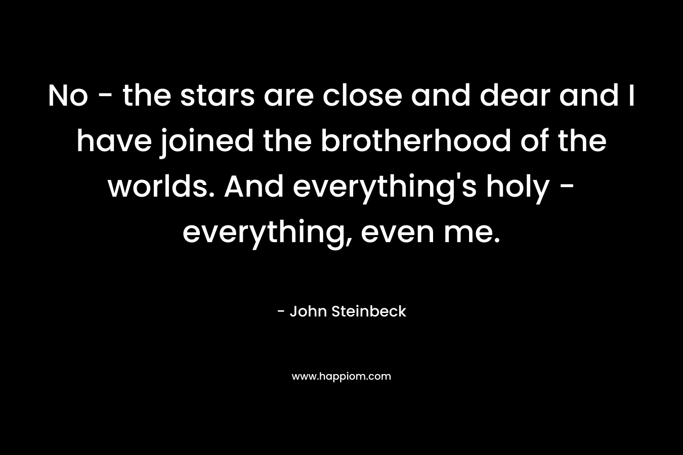 No – the stars are close and dear and I have joined the brotherhood of the worlds. And everything’s holy – everything, even me. – John Steinbeck