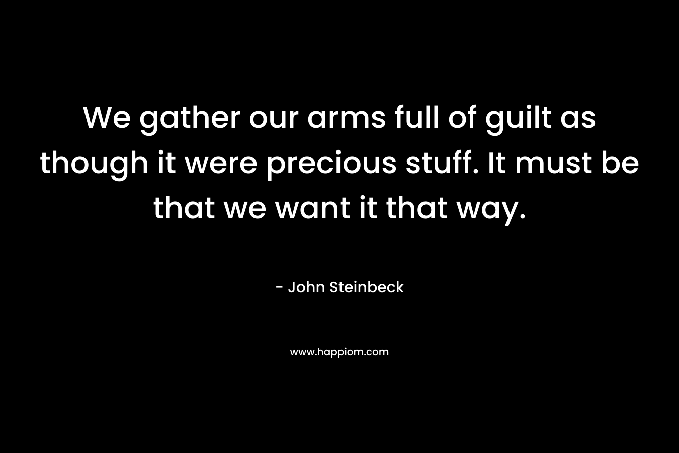 We gather our arms full of guilt as though it were precious stuff. It must be that we want it that way. – John Steinbeck