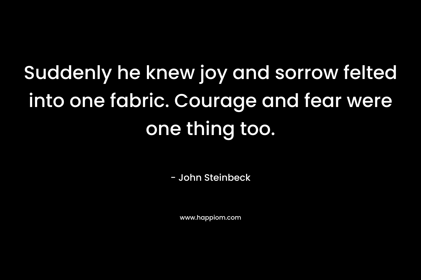 Suddenly he knew joy and sorrow felted into one fabric. Courage and fear were one thing too. – John Steinbeck