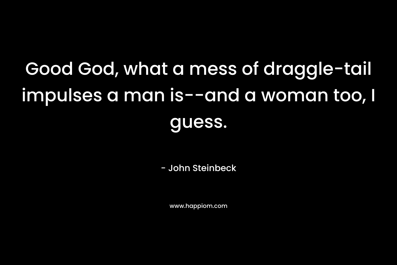 Good God, what a mess of draggle-tail impulses a man is–and a woman too, I guess. – John Steinbeck