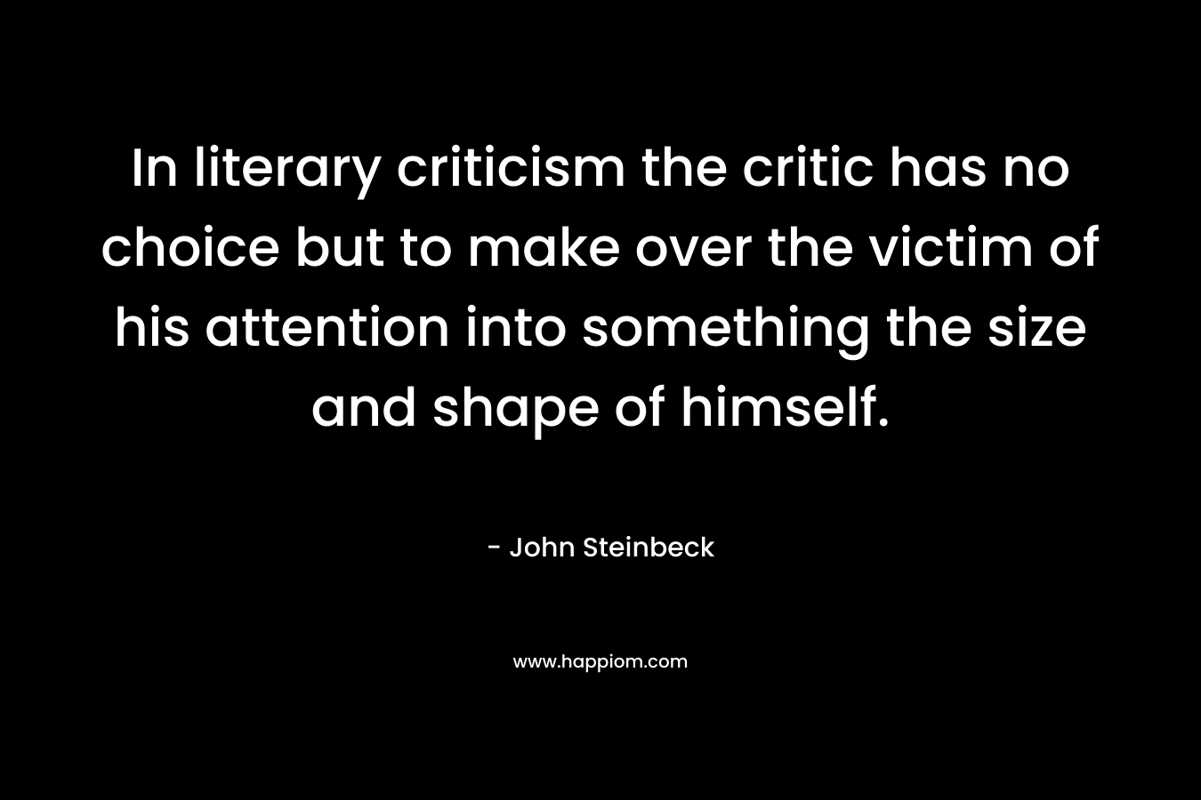 In literary criticism the critic has no choice but to make over the victim of his attention into something the size and shape of himself.
