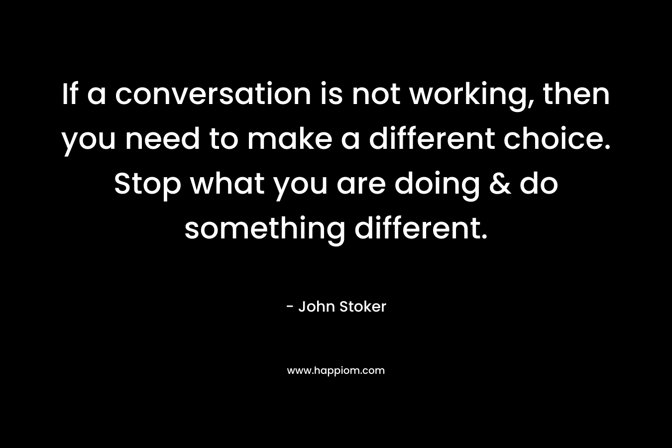 If a conversation is not working, then you need to make a different choice. Stop what you are doing & do something different. – John Stoker
