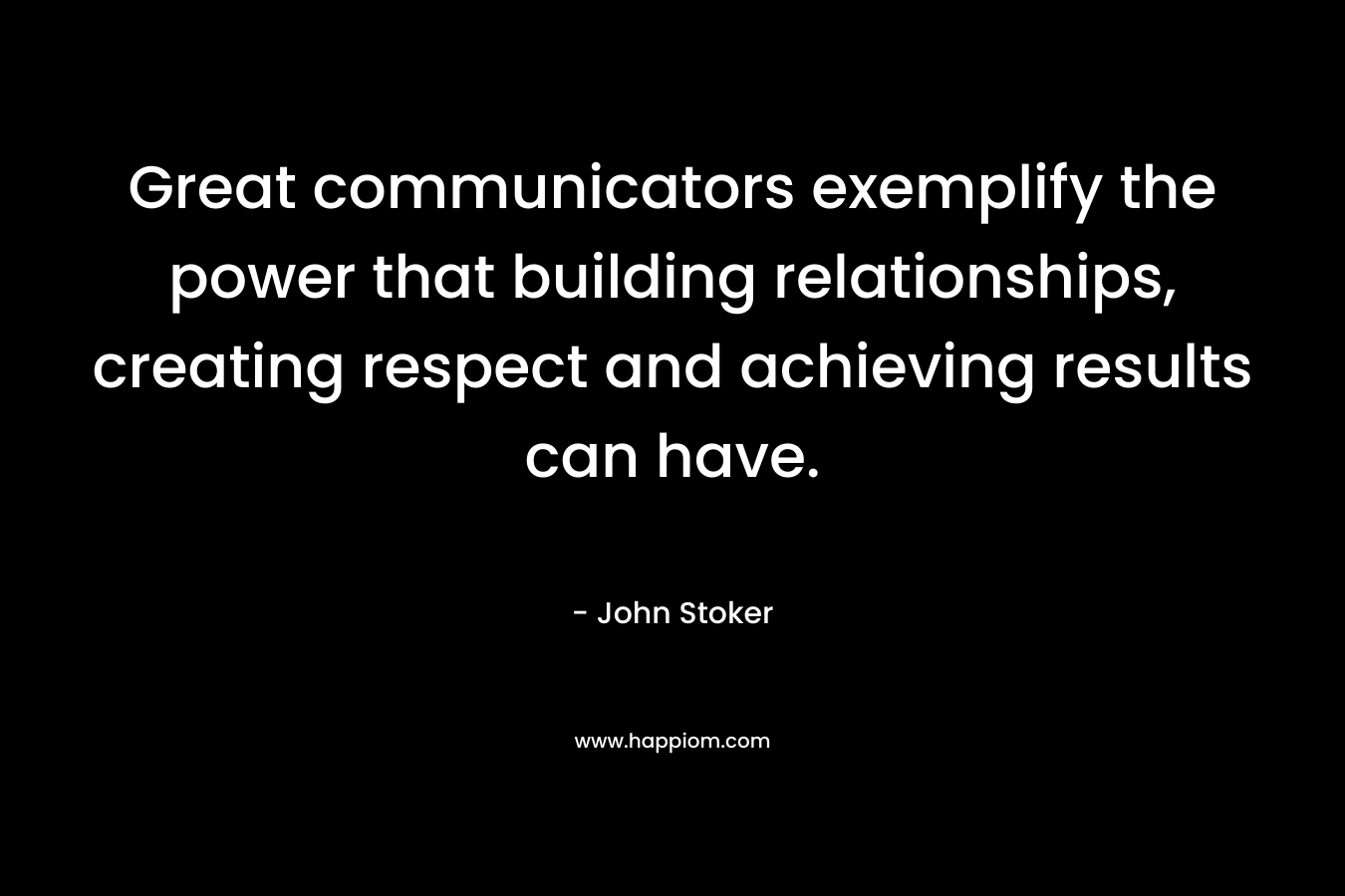 Great communicators exemplify the power that building relationships, creating respect and achieving results can have. – John Stoker