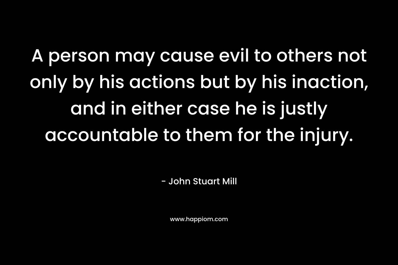 A person may cause evil to others not only by his actions but by his inaction, and in either case he is justly accountable to them for the injury.