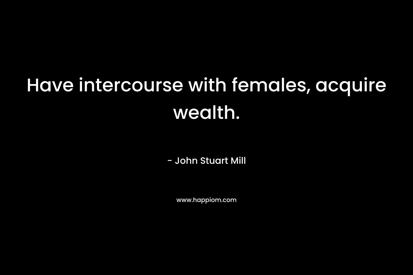 Have intercourse with females, acquire wealth. – John Stuart Mill
