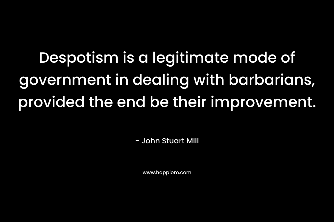 Despotism is a legitimate mode of government in dealing with barbarians, provided the end be their improvement.