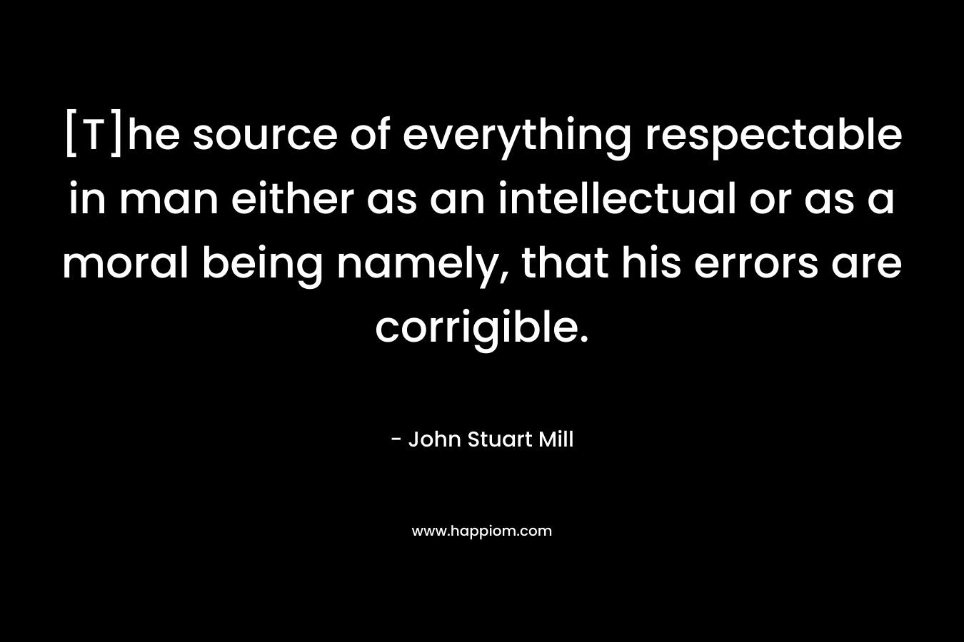 [T]he source of everything respectable in man either as an intellectual or as a moral being namely, that his errors are corrigible. – John Stuart Mill