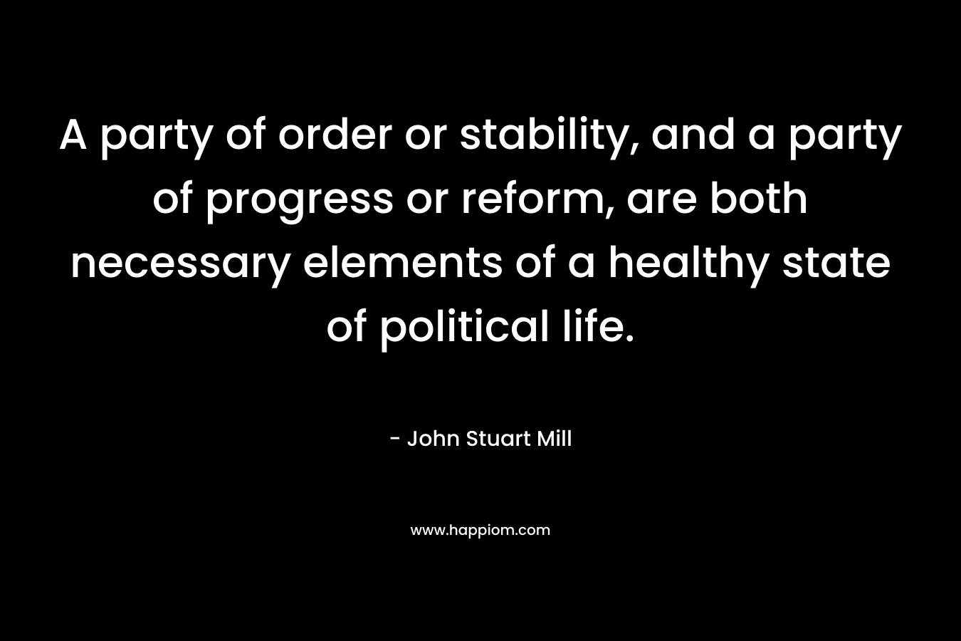 A party of order or stability, and a party of progress or reform, are both necessary elements of a healthy state of political life. – John Stuart Mill