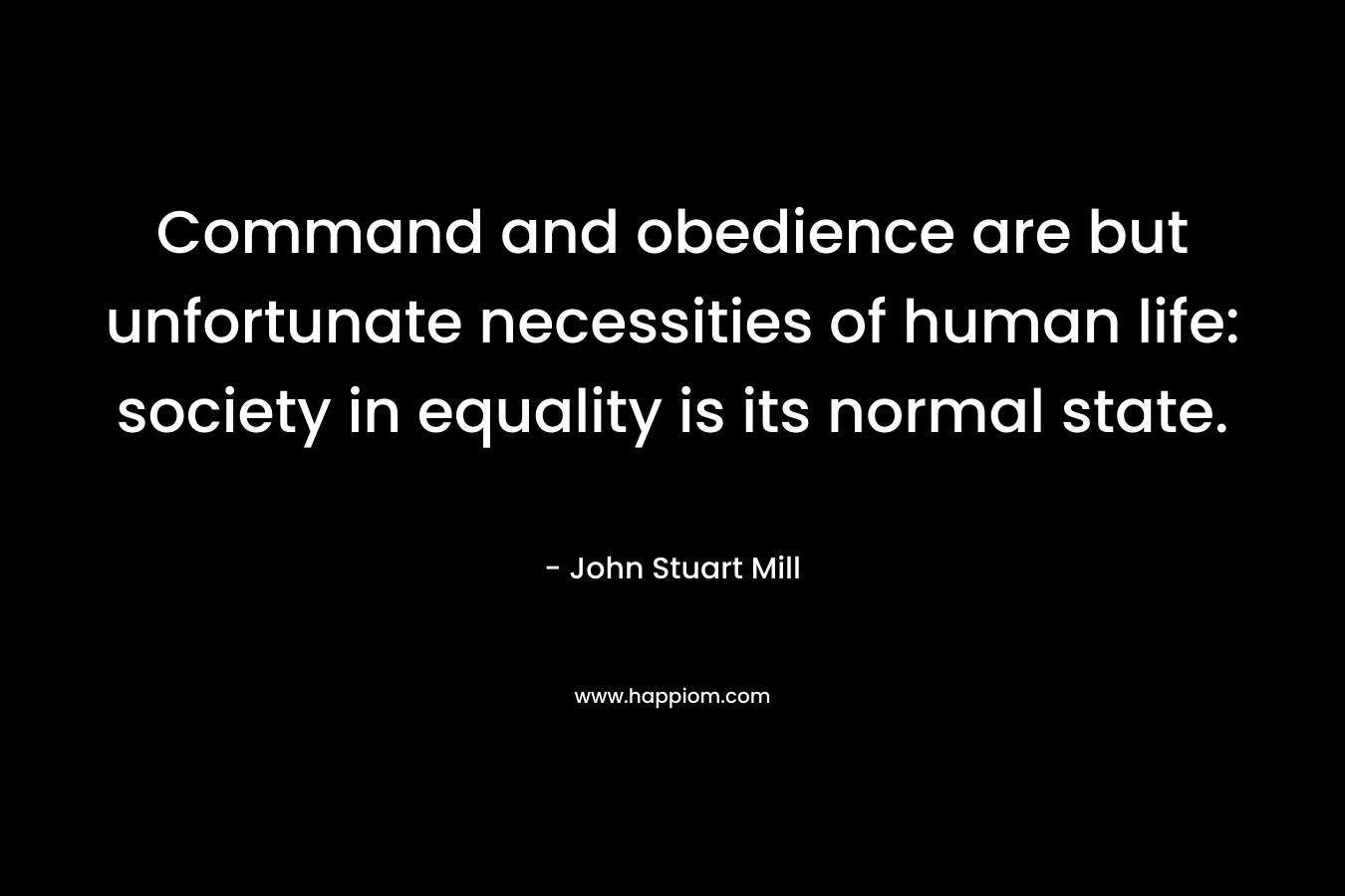 Command and obedience are but unfortunate necessities of human life: society in equality is its normal state. – John Stuart Mill