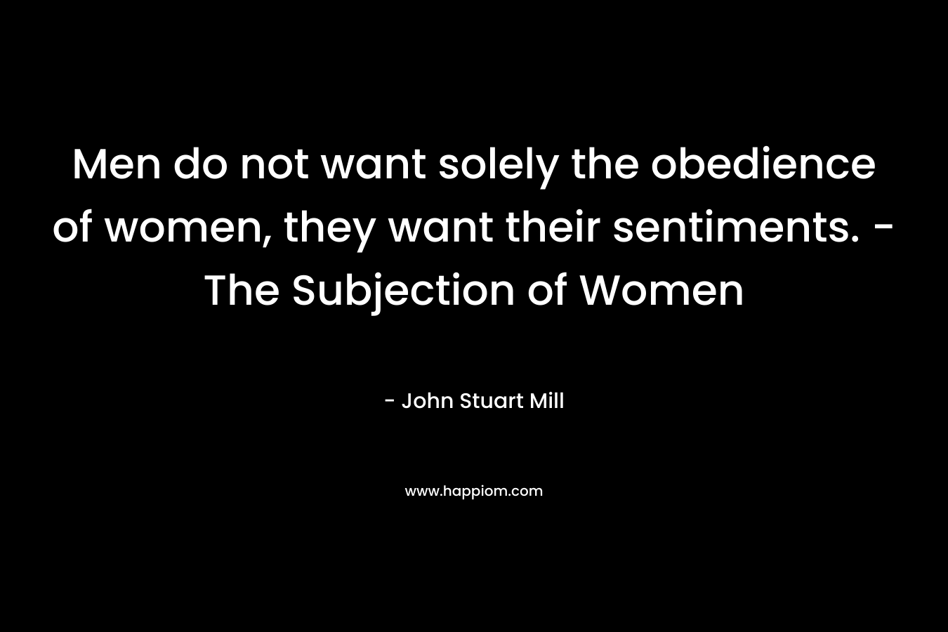 Men do not want solely the obedience of women, they want their sentiments. -The Subjection of Women