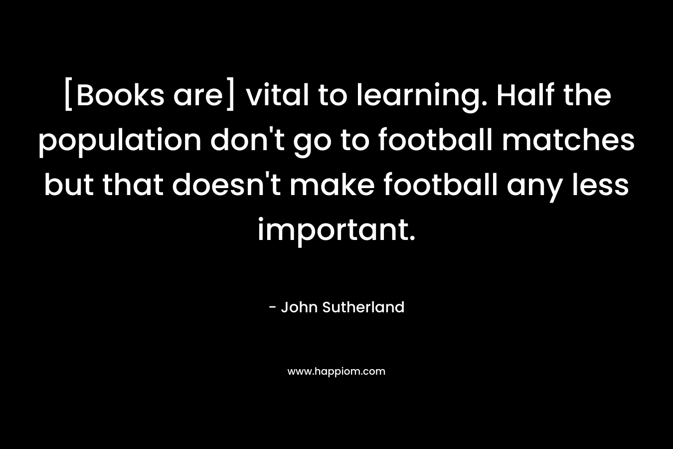 [Books are] vital to learning. Half the population don't go to football matches but that doesn't make football any less important.