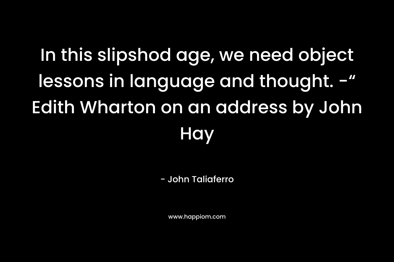 In this slipshod age, we need object lessons in language and thought. -“ Edith Wharton on an address by John Hay – John Taliaferro