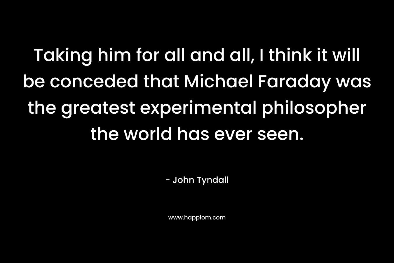 Taking him for all and all, I think it will be conceded that Michael Faraday was the greatest experimental philosopher the world has ever seen. – John Tyndall