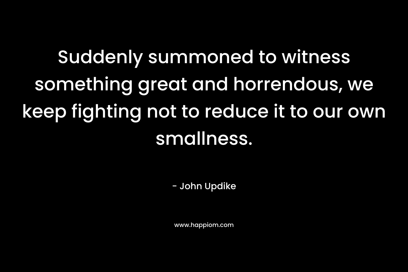Suddenly summoned to witness something great and horrendous, we keep fighting not to reduce it to our own smallness. – John Updike