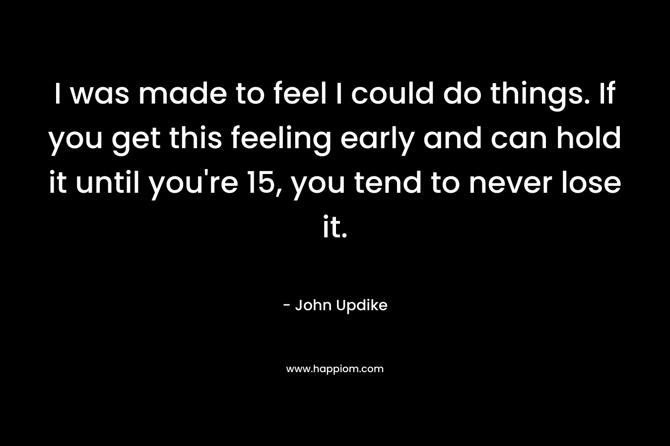 I was made to feel I could do things. If you get this feeling early and can hold it until you’re 15, you tend to never lose it. – John Updike