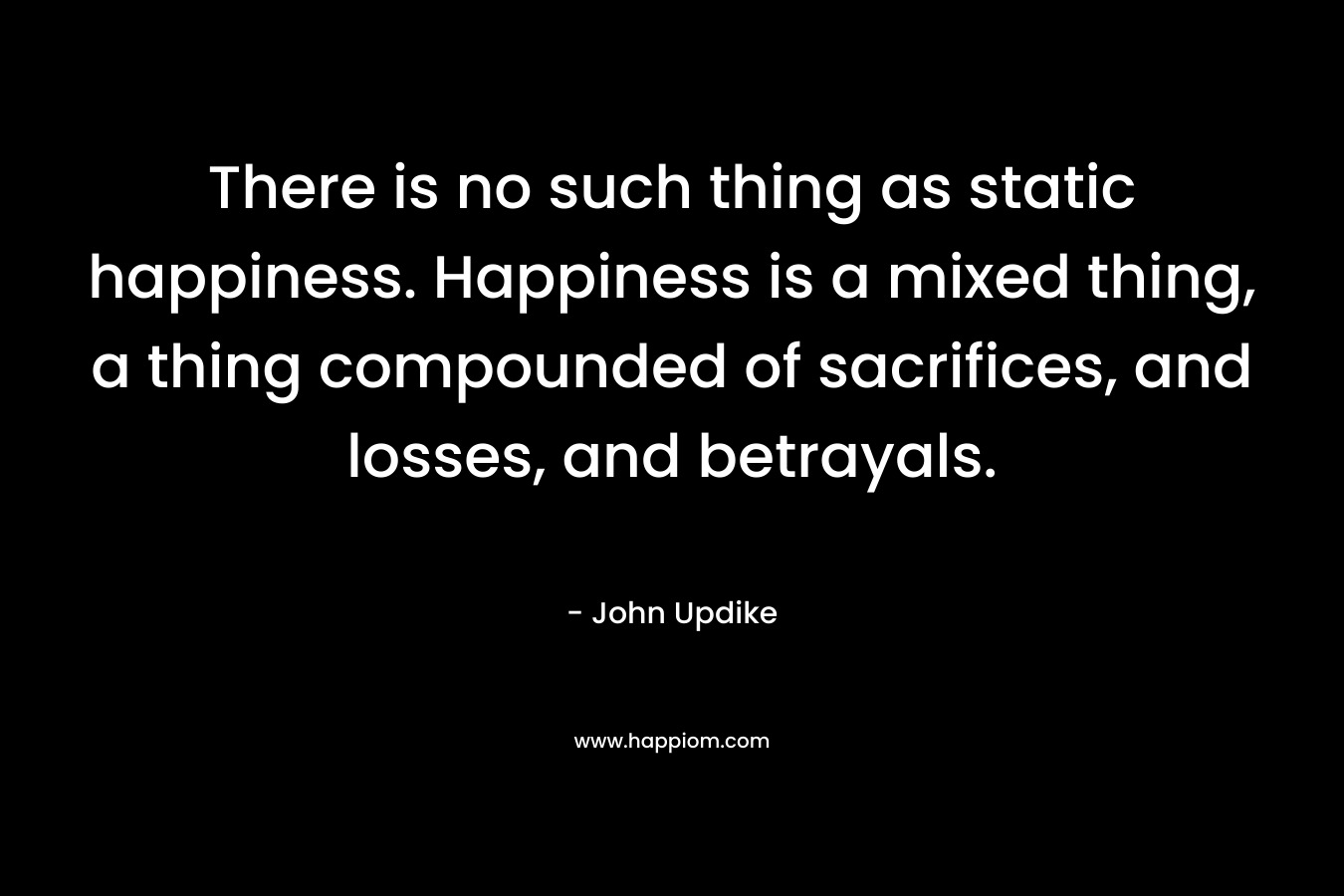 There is no such thing as static happiness. Happiness is a mixed thing, a thing compounded of sacrifices, and losses, and betrayals. – John Updike