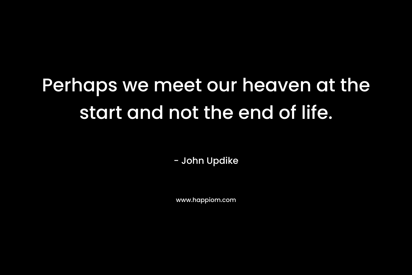 Perhaps we meet our heaven at the start and not the end of life. – John Updike