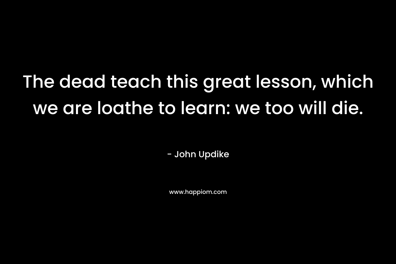 The dead teach this great lesson, which we are loathe to learn: we too will die. – John Updike